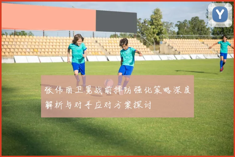 张伟丽卫冕战前摔防强化策略深度解析与对手应对方案探讨