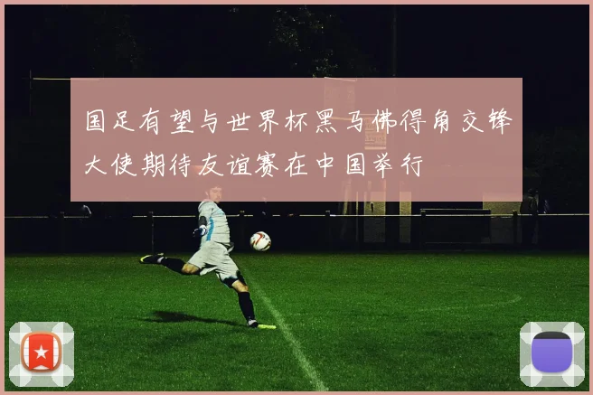 国足有望与世界杯黑马佛得角交锋大使期待友谊赛在中国举行