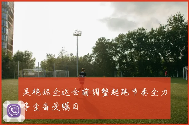 吴艳妮全运会前调整起跑节奏全力争金备受瞩目